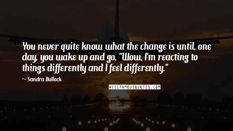 Sandra Bullock Quotes: You never quite know what the change is until, one day, you wake up and go, "Wow, I'm reacting to things differently and I feel differently."