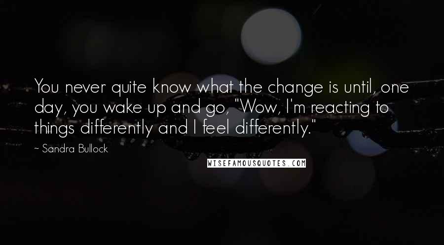Sandra Bullock Quotes: You never quite know what the change is until, one day, you wake up and go, "Wow, I'm reacting to things differently and I feel differently."