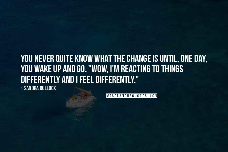 Sandra Bullock Quotes: You never quite know what the change is until, one day, you wake up and go, "Wow, I'm reacting to things differently and I feel differently."