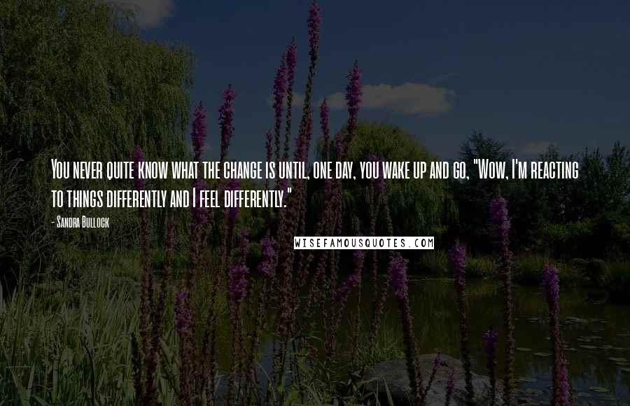 Sandra Bullock Quotes: You never quite know what the change is until, one day, you wake up and go, "Wow, I'm reacting to things differently and I feel differently."