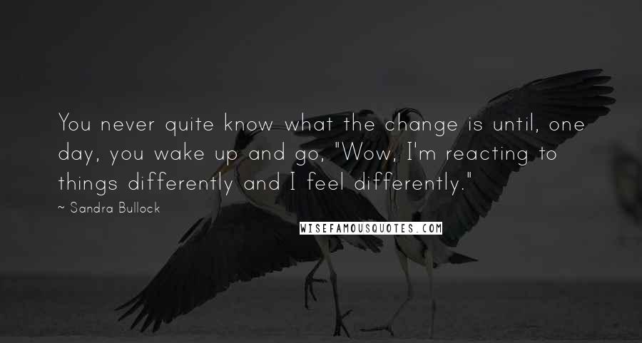 Sandra Bullock Quotes: You never quite know what the change is until, one day, you wake up and go, "Wow, I'm reacting to things differently and I feel differently."