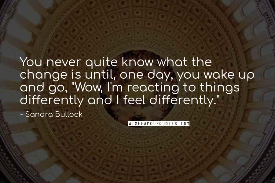 Sandra Bullock Quotes: You never quite know what the change is until, one day, you wake up and go, "Wow, I'm reacting to things differently and I feel differently."