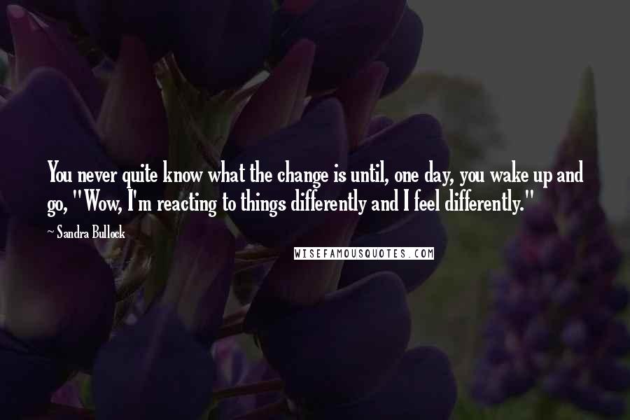 Sandra Bullock Quotes: You never quite know what the change is until, one day, you wake up and go, "Wow, I'm reacting to things differently and I feel differently."