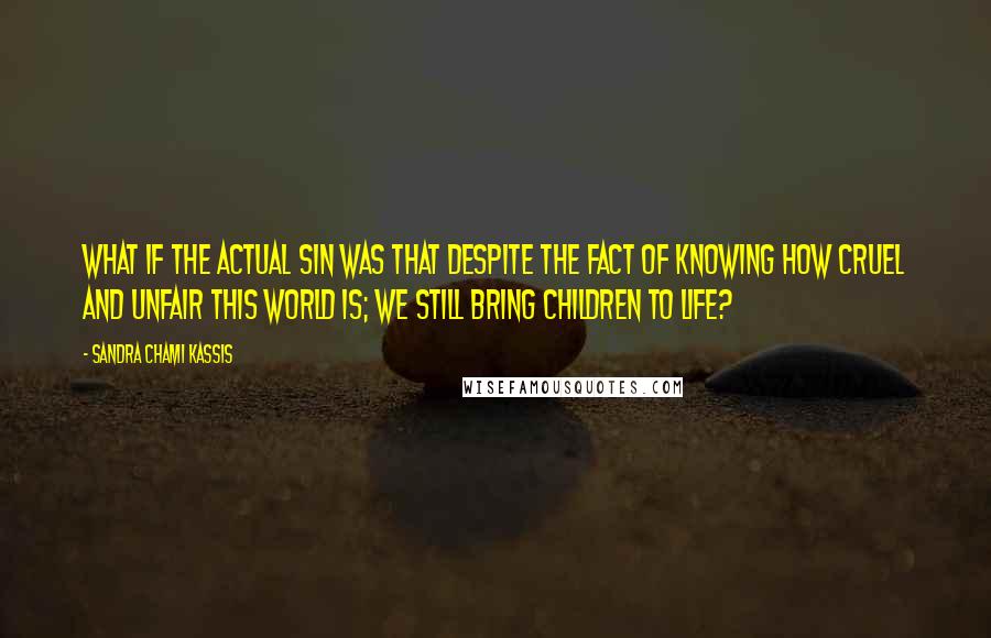 Sandra Chami Kassis Quotes: What if the actual sin was that despite the fact of knowing how cruel and unfair this world is; we still bring children to life?