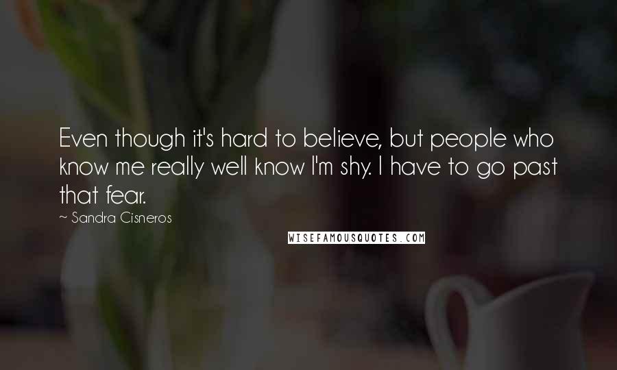 Sandra Cisneros Quotes: Even though it's hard to believe, but people who know me really well know I'm shy. I have to go past that fear.