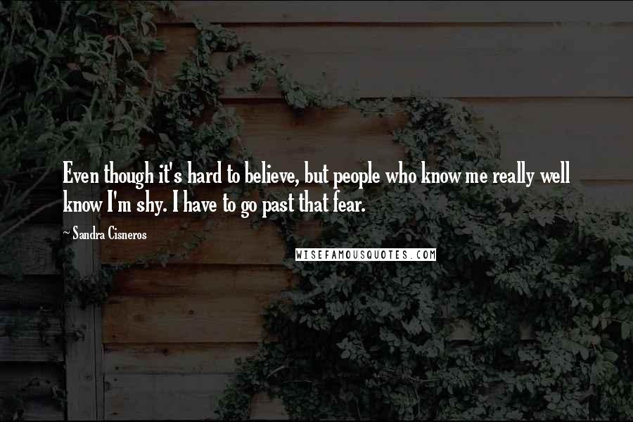 Sandra Cisneros Quotes: Even though it's hard to believe, but people who know me really well know I'm shy. I have to go past that fear.