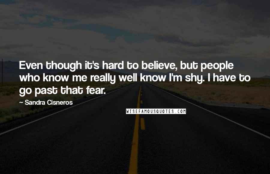 Sandra Cisneros Quotes: Even though it's hard to believe, but people who know me really well know I'm shy. I have to go past that fear.