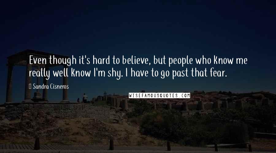 Sandra Cisneros Quotes: Even though it's hard to believe, but people who know me really well know I'm shy. I have to go past that fear.