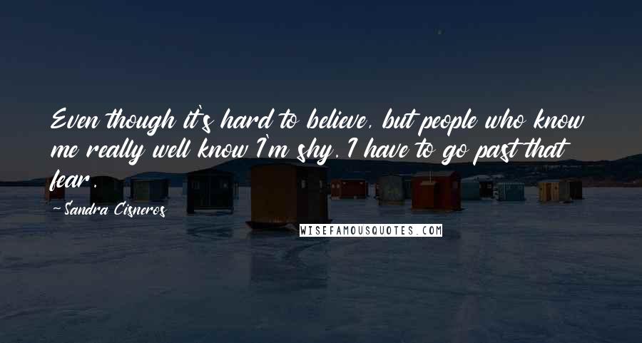 Sandra Cisneros Quotes: Even though it's hard to believe, but people who know me really well know I'm shy. I have to go past that fear.