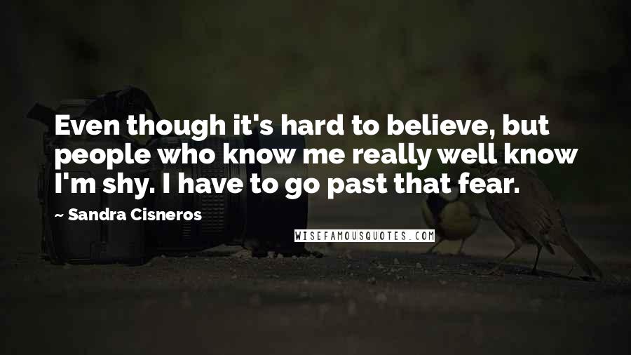 Sandra Cisneros Quotes: Even though it's hard to believe, but people who know me really well know I'm shy. I have to go past that fear.