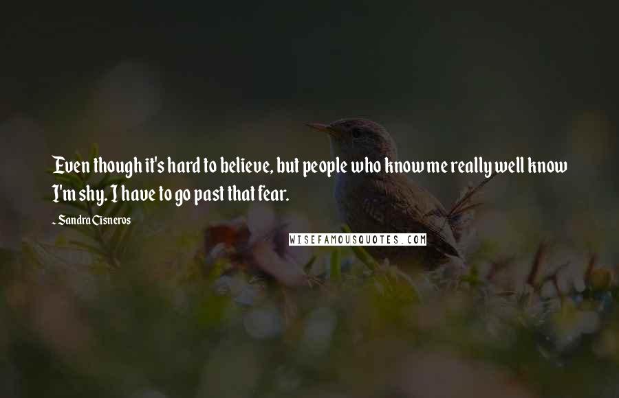 Sandra Cisneros Quotes: Even though it's hard to believe, but people who know me really well know I'm shy. I have to go past that fear.