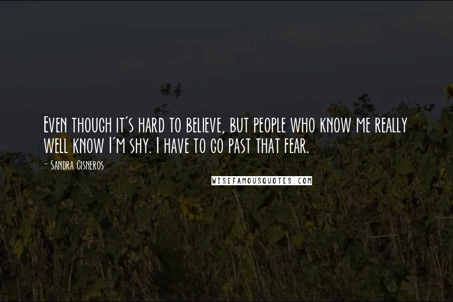 Sandra Cisneros Quotes: Even though it's hard to believe, but people who know me really well know I'm shy. I have to go past that fear.