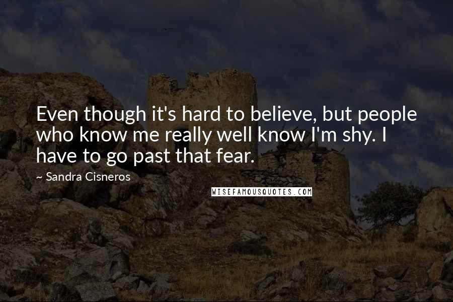 Sandra Cisneros Quotes: Even though it's hard to believe, but people who know me really well know I'm shy. I have to go past that fear.