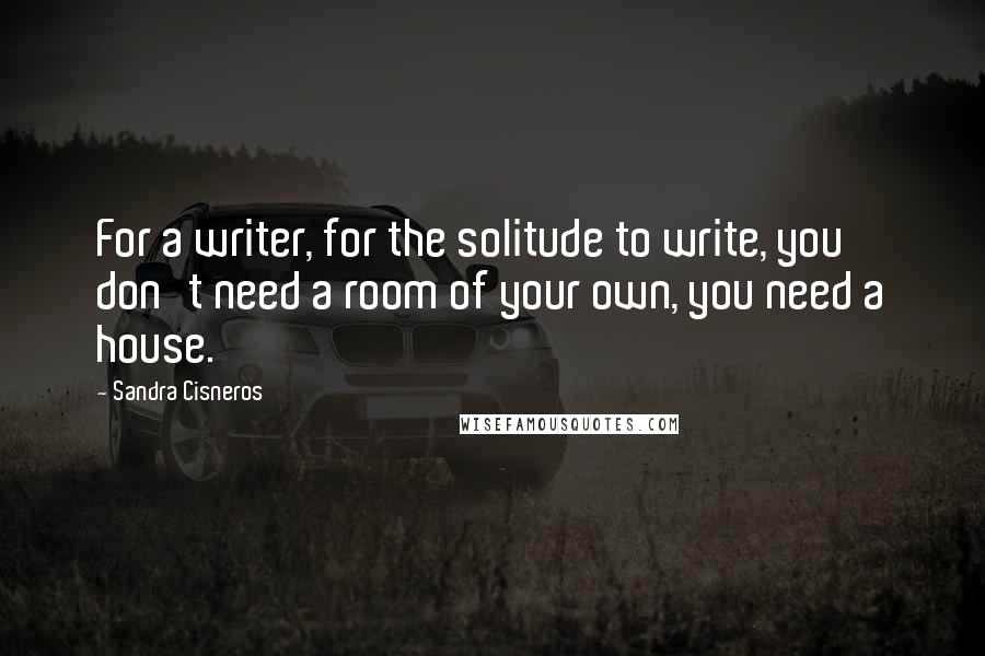 Sandra Cisneros Quotes: For a writer, for the solitude to write, you don't need a room of your own, you need a house.