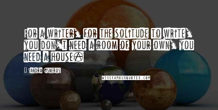 Sandra Cisneros Quotes: For a writer, for the solitude to write, you don't need a room of your own, you need a house.