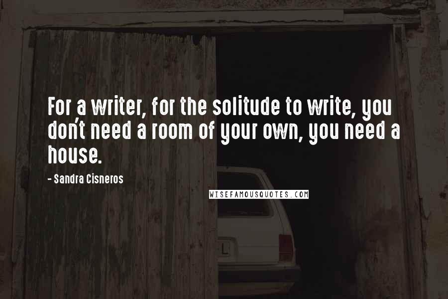 Sandra Cisneros Quotes: For a writer, for the solitude to write, you don't need a room of your own, you need a house.