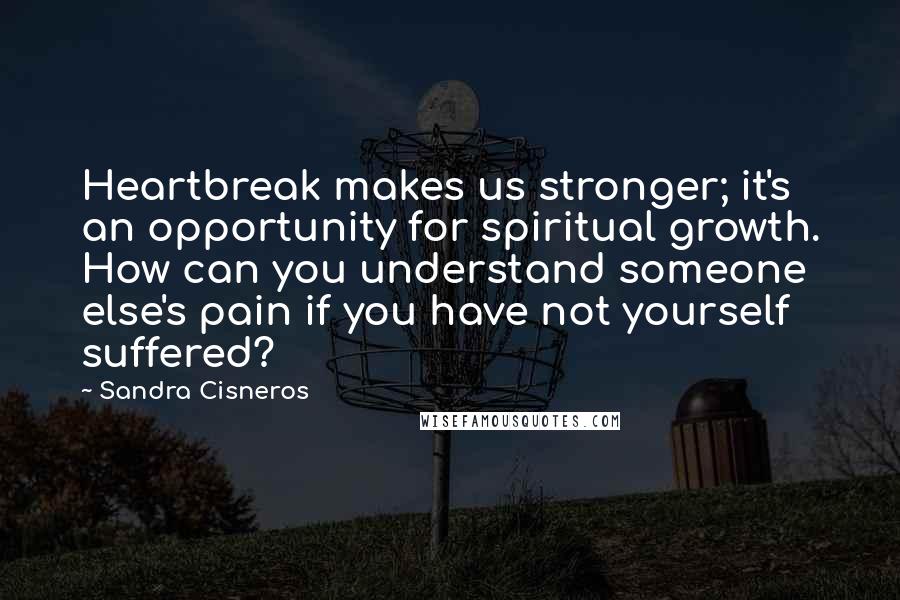 Sandra Cisneros Quotes: Heartbreak makes us stronger; it's an opportunity for spiritual growth. How can you understand someone else's pain if you have not yourself suffered?