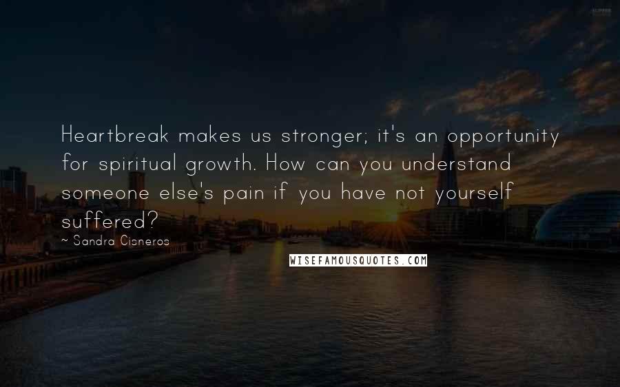 Sandra Cisneros Quotes: Heartbreak makes us stronger; it's an opportunity for spiritual growth. How can you understand someone else's pain if you have not yourself suffered?