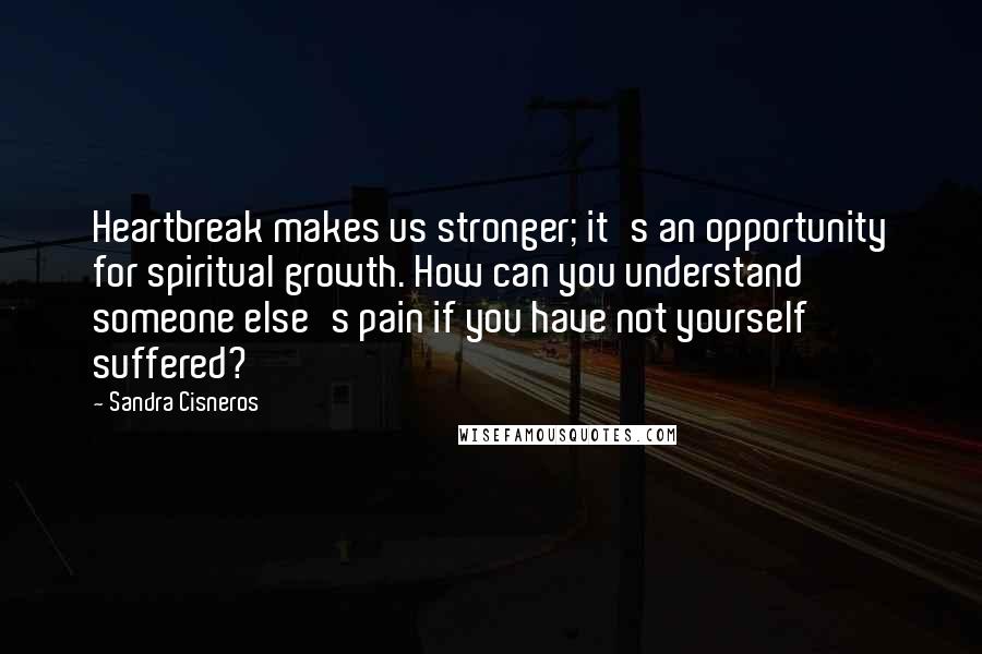 Sandra Cisneros Quotes: Heartbreak makes us stronger; it's an opportunity for spiritual growth. How can you understand someone else's pain if you have not yourself suffered?