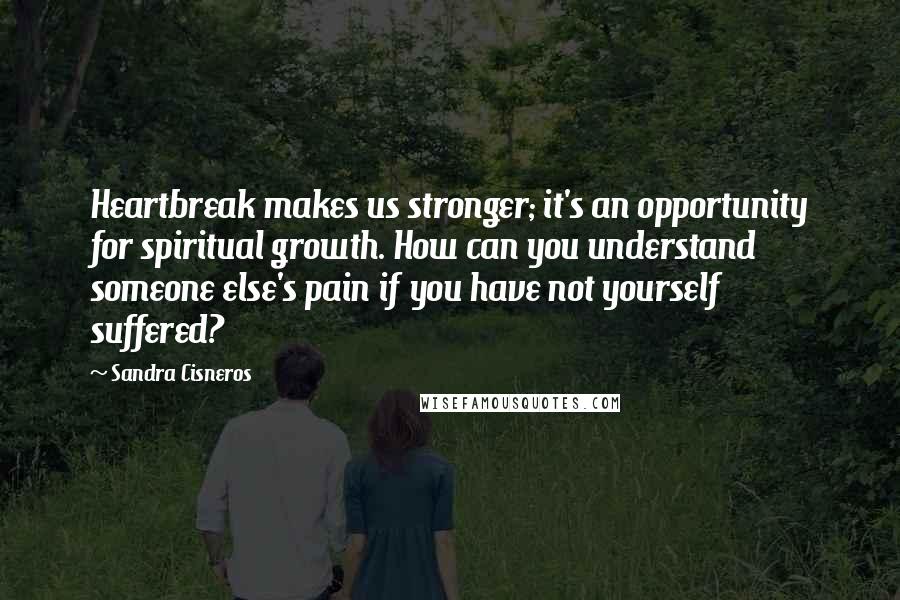 Sandra Cisneros Quotes: Heartbreak makes us stronger; it's an opportunity for spiritual growth. How can you understand someone else's pain if you have not yourself suffered?