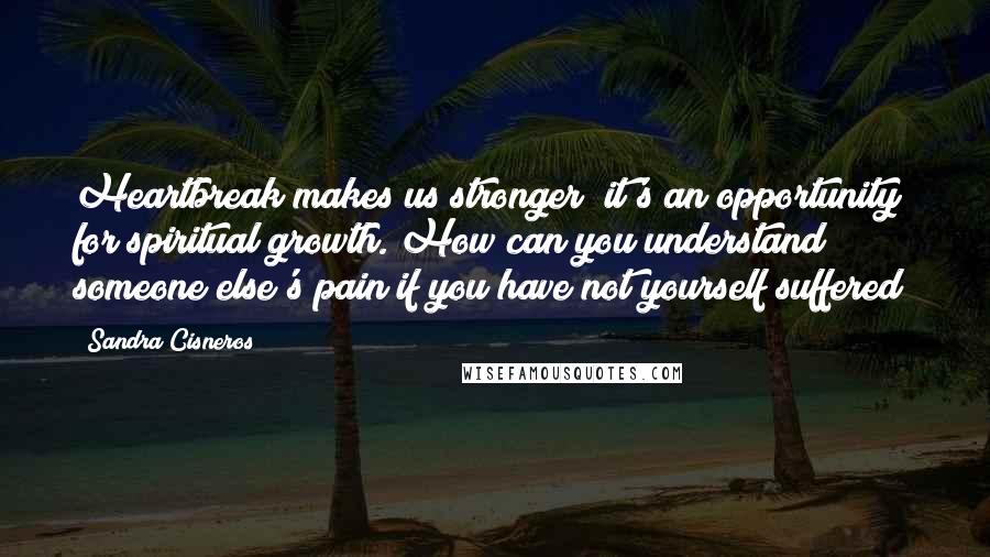 Sandra Cisneros Quotes: Heartbreak makes us stronger; it's an opportunity for spiritual growth. How can you understand someone else's pain if you have not yourself suffered?