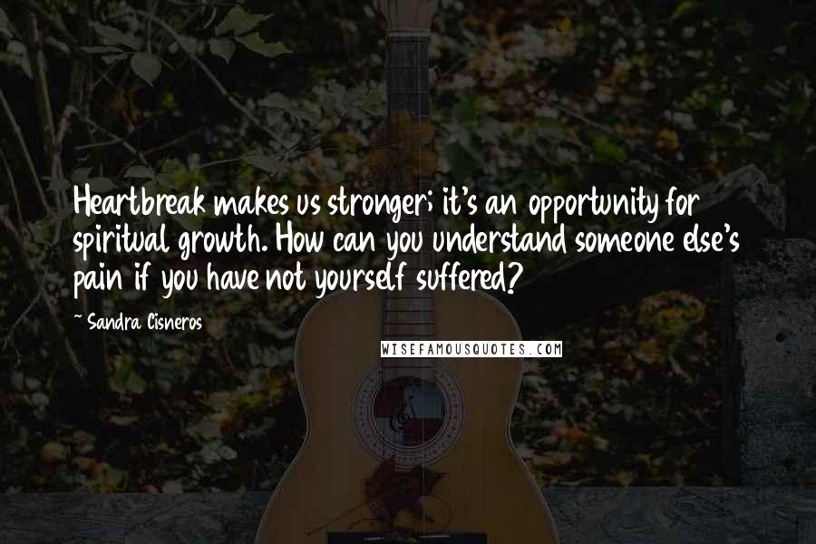 Sandra Cisneros Quotes: Heartbreak makes us stronger; it's an opportunity for spiritual growth. How can you understand someone else's pain if you have not yourself suffered?