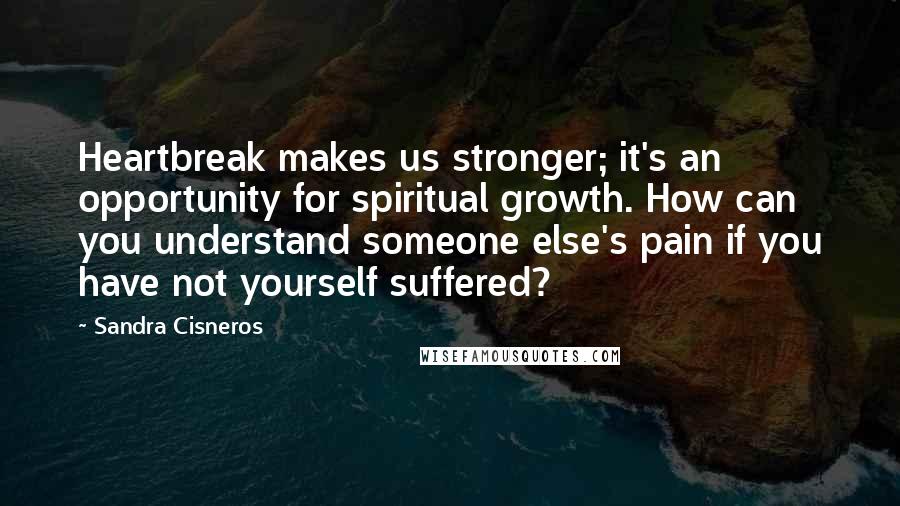 Sandra Cisneros Quotes: Heartbreak makes us stronger; it's an opportunity for spiritual growth. How can you understand someone else's pain if you have not yourself suffered?