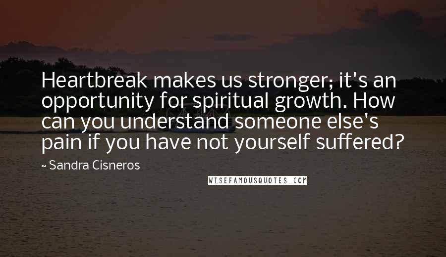 Sandra Cisneros Quotes: Heartbreak makes us stronger; it's an opportunity for spiritual growth. How can you understand someone else's pain if you have not yourself suffered?