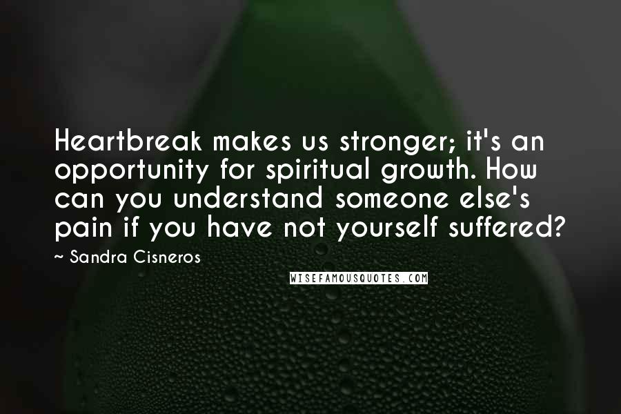 Sandra Cisneros Quotes: Heartbreak makes us stronger; it's an opportunity for spiritual growth. How can you understand someone else's pain if you have not yourself suffered?