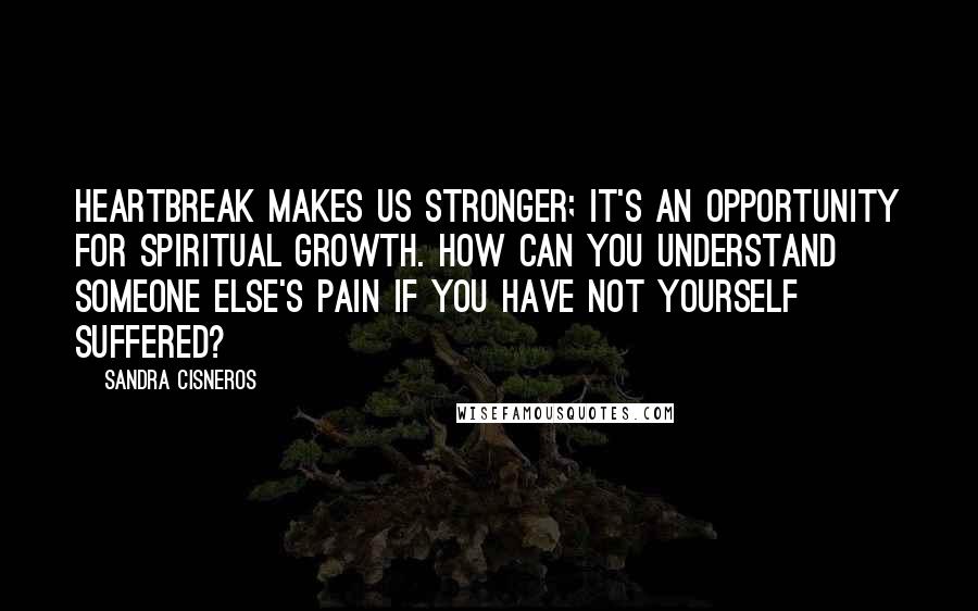 Sandra Cisneros Quotes: Heartbreak makes us stronger; it's an opportunity for spiritual growth. How can you understand someone else's pain if you have not yourself suffered?