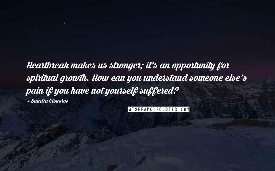 Sandra Cisneros Quotes: Heartbreak makes us stronger; it's an opportunity for spiritual growth. How can you understand someone else's pain if you have not yourself suffered?