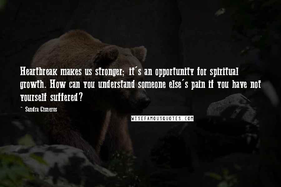 Sandra Cisneros Quotes: Heartbreak makes us stronger; it's an opportunity for spiritual growth. How can you understand someone else's pain if you have not yourself suffered?