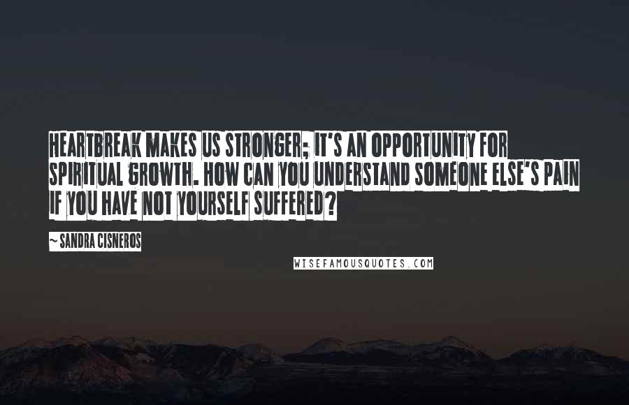 Sandra Cisneros Quotes: Heartbreak makes us stronger; it's an opportunity for spiritual growth. How can you understand someone else's pain if you have not yourself suffered?