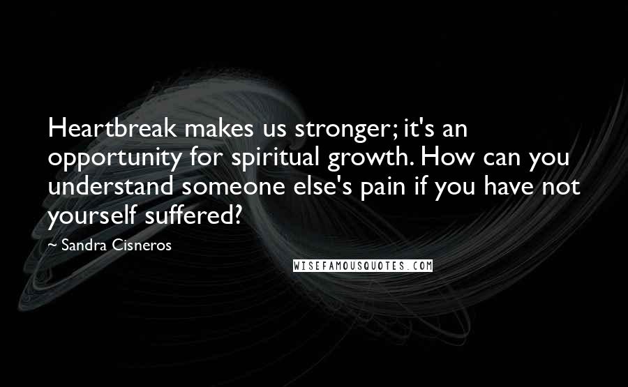 Sandra Cisneros Quotes: Heartbreak makes us stronger; it's an opportunity for spiritual growth. How can you understand someone else's pain if you have not yourself suffered?