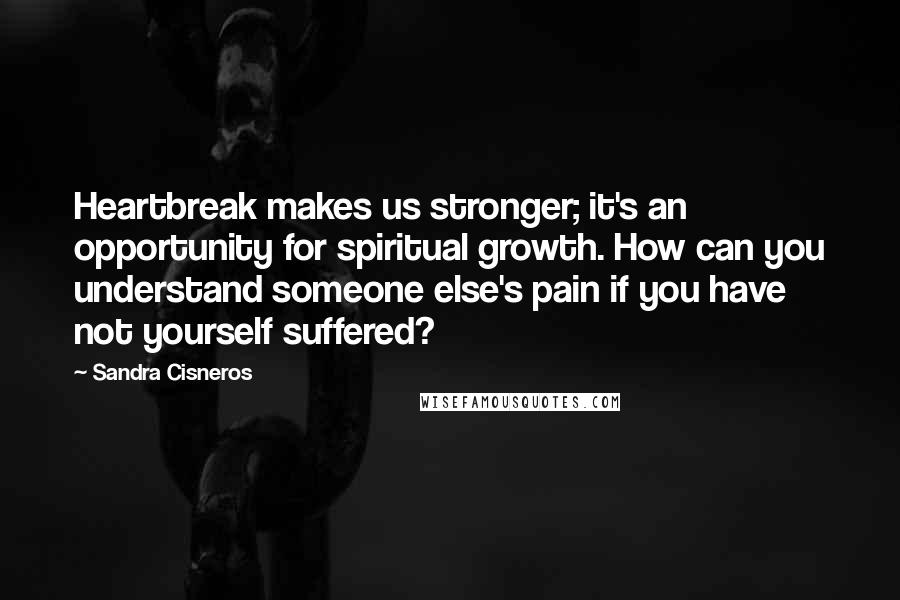 Sandra Cisneros Quotes: Heartbreak makes us stronger; it's an opportunity for spiritual growth. How can you understand someone else's pain if you have not yourself suffered?