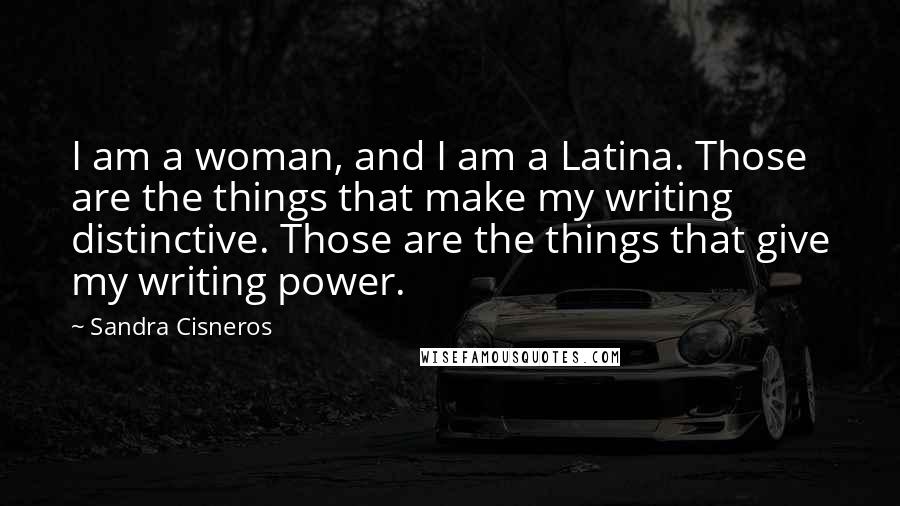 Sandra Cisneros Quotes: I am a woman, and I am a Latina. Those are the things that make my writing distinctive. Those are the things that give my writing power.