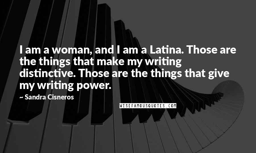 Sandra Cisneros Quotes: I am a woman, and I am a Latina. Those are the things that make my writing distinctive. Those are the things that give my writing power.