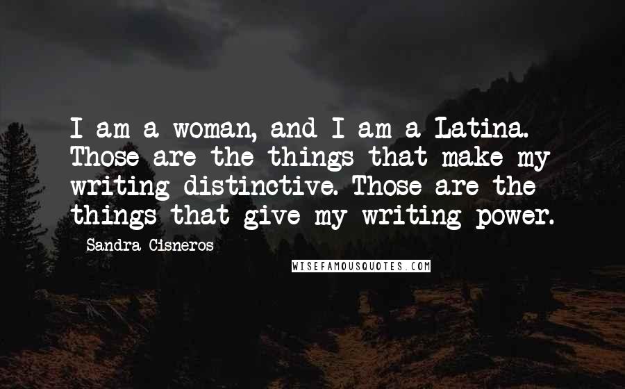 Sandra Cisneros Quotes: I am a woman, and I am a Latina. Those are the things that make my writing distinctive. Those are the things that give my writing power.