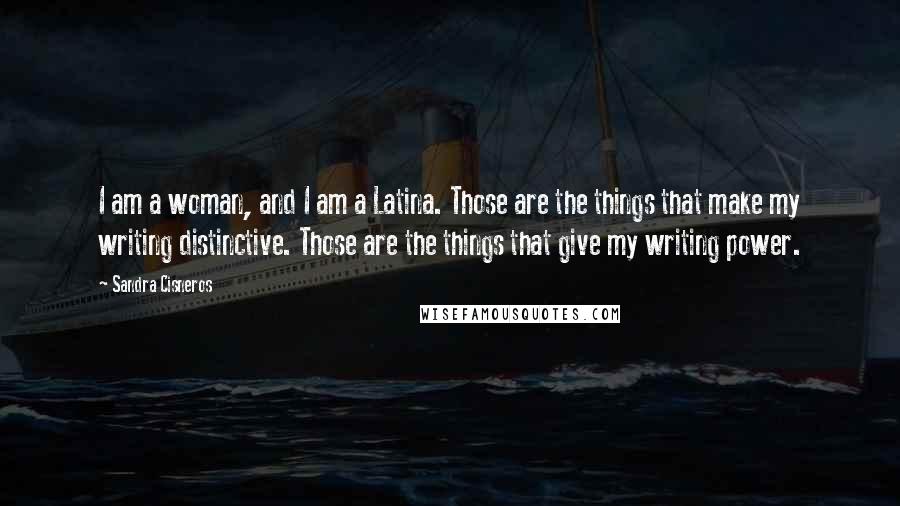 Sandra Cisneros Quotes: I am a woman, and I am a Latina. Those are the things that make my writing distinctive. Those are the things that give my writing power.