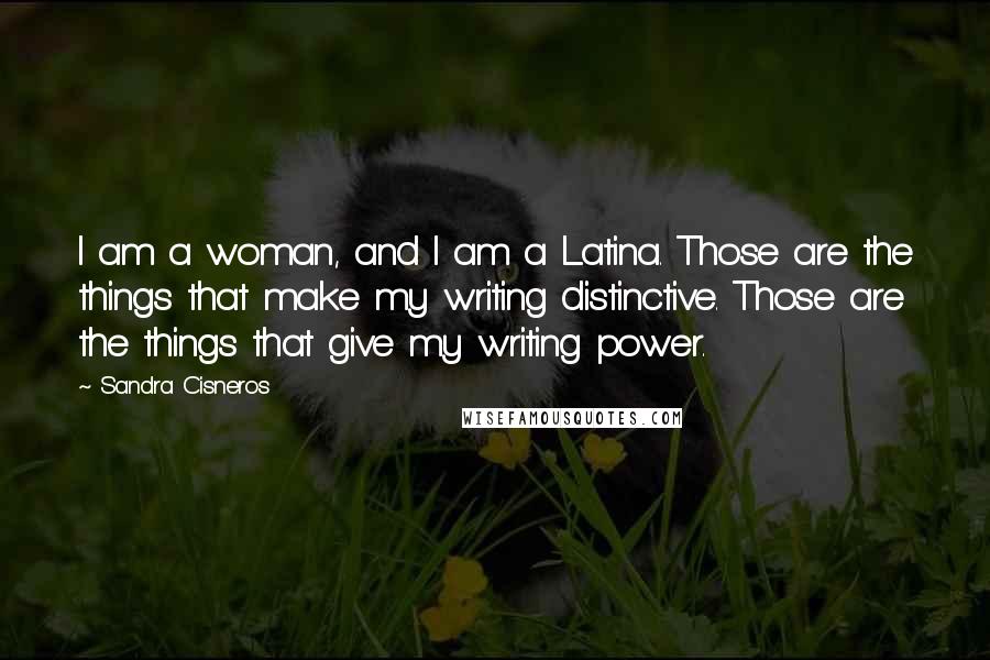 Sandra Cisneros Quotes: I am a woman, and I am a Latina. Those are the things that make my writing distinctive. Those are the things that give my writing power.