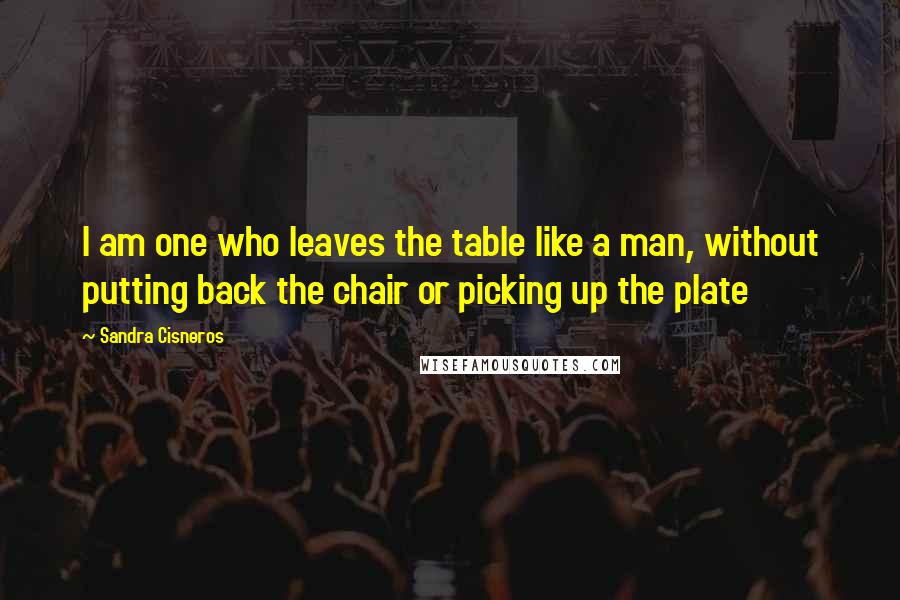 Sandra Cisneros Quotes: I am one who leaves the table like a man, without putting back the chair or picking up the plate