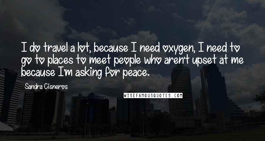 Sandra Cisneros Quotes: I do travel a lot, because I need oxygen, I need to go to places to meet people who aren't upset at me because I'm asking for peace.