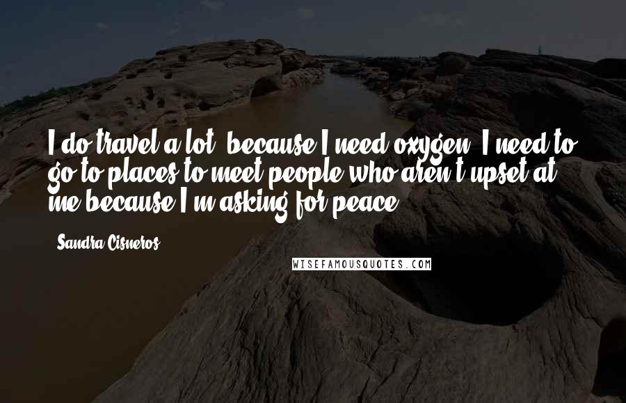 Sandra Cisneros Quotes: I do travel a lot, because I need oxygen, I need to go to places to meet people who aren't upset at me because I'm asking for peace.