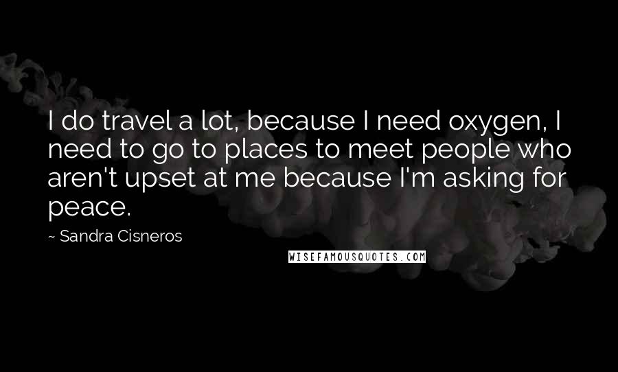 Sandra Cisneros Quotes: I do travel a lot, because I need oxygen, I need to go to places to meet people who aren't upset at me because I'm asking for peace.