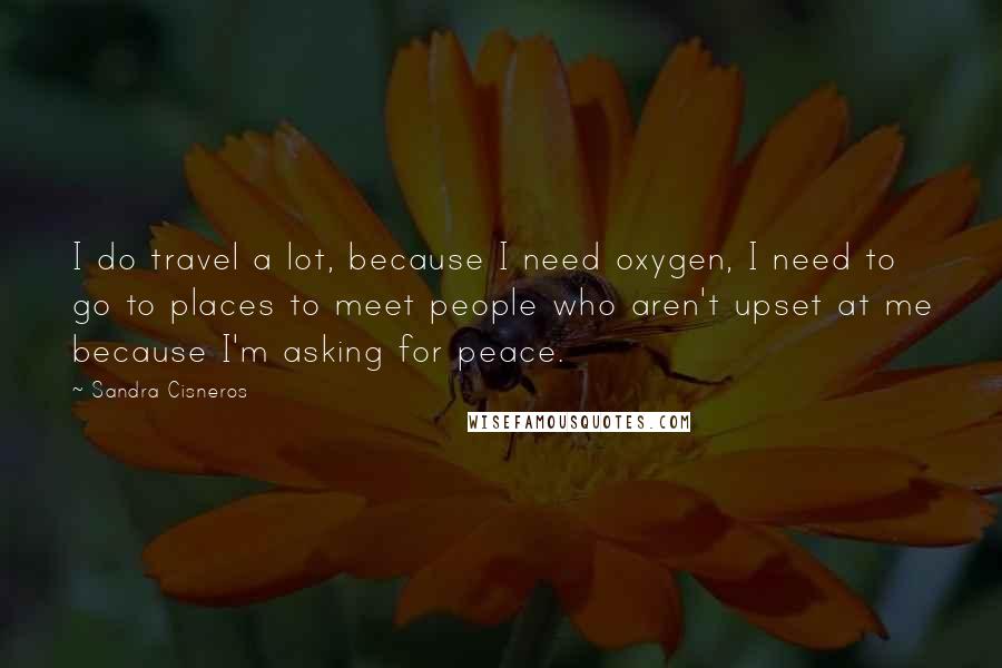 Sandra Cisneros Quotes: I do travel a lot, because I need oxygen, I need to go to places to meet people who aren't upset at me because I'm asking for peace.