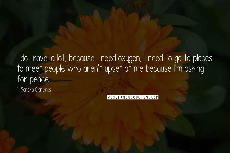 Sandra Cisneros Quotes: I do travel a lot, because I need oxygen, I need to go to places to meet people who aren't upset at me because I'm asking for peace.