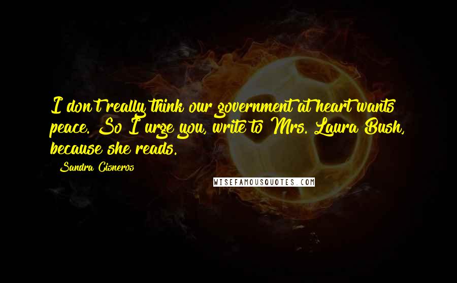 Sandra Cisneros Quotes: I don't really think our government at heart wants peace. So I urge you, write to Mrs. Laura Bush, because she reads.