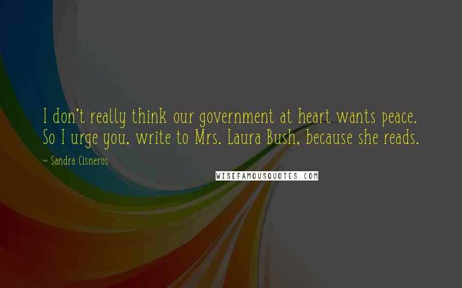 Sandra Cisneros Quotes: I don't really think our government at heart wants peace. So I urge you, write to Mrs. Laura Bush, because she reads.