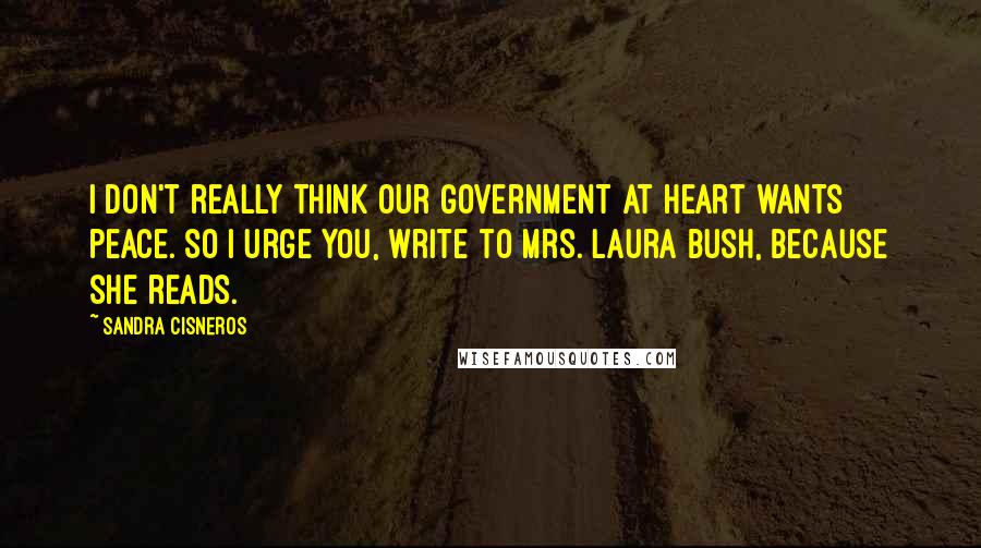 Sandra Cisneros Quotes: I don't really think our government at heart wants peace. So I urge you, write to Mrs. Laura Bush, because she reads.