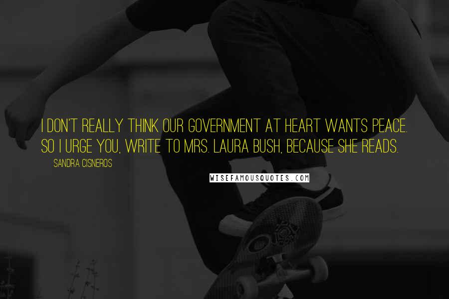 Sandra Cisneros Quotes: I don't really think our government at heart wants peace. So I urge you, write to Mrs. Laura Bush, because she reads.